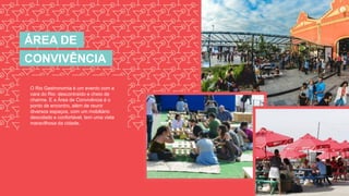 ÁREA DE
CONVIVÊNCIA
O Rio Gastronomia é um evento com a
cara do Rio: descontraído e cheio de
charme. E a Área de Convivência é o
ponto de encontro, além de reunir
diversos espaços, com um mobiliário
descolado e confortável, tem uma vista
maravilhosa da cidade.
 