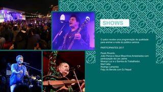 SHOWS
O palco recebe uma programação de qualidade
para animar a noite do público carioca.
PARTICIPANTES 2017
Paulo Ricardo
João Penca e Seus Miquinhos Amestrados com
participação de Leo Jaime
Moacyr Luz e o Samba do Trabalhador,
Mart’nália
Rodrigo Lampreia
Feiju do Benola com DJ Nepal.
 