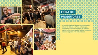 FEIRA DE
PRODUTORES
A Feira de Sabores Sebrae, com produtos do
interior do Estado, e a Feira de Cachaças
aproxima o público de produtos de diversas
partes do Rio, como queijos, geleias, conservas
doces e salgadas, mel, embutidos etc.
 