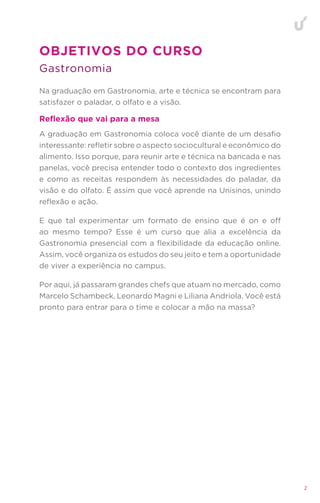 2
Gastronomia
OBJETIVOS DO CURSO
Reflexão que vai para a mesa
Na graduação em Gastronomia, arte e técnica se encontram para
satisfazer o paladar, o olfato e a visão.
A graduação em Gastronomia coloca você diante de um desafio
interessante: refletir sobre o aspecto sociocultural e econômico do
alimento. Isso porque, para reunir arte e técnica na bancada e nas
panelas, você precisa entender todo o contexto dos ingredientes
e como as receitas respondem às necessidades do paladar, da
visão e do olfato. É assim que você aprende na Unisinos, unindo
reflexão e ação.
E que tal experimentar um formato de ensino que é on e off
ao mesmo tempo? Esse é um curso que alia a excelência da
Gastronomia presencial com a flexibilidade da educação online.
Assim, você organiza os estudos do seu jeito e tem a oportunidade
de viver a experiência no campus.
Por aqui, já passaram grandes chefs que atuam no mercado, como
Marcelo Schambeck, Leonardo Magni e Liliana Andriola. Você está
pronto para entrar para o time e colocar a mão na massa?
 
