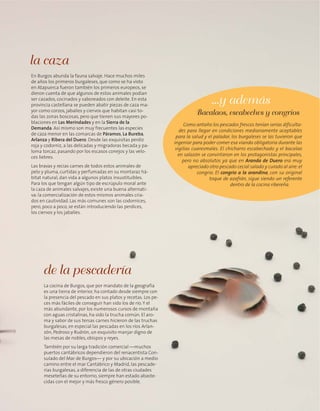 La cocina de Burgos, que por mandato de la geografía
es una tierra de interior, ha contado desde siempre con
la presencia del pescado en sus platos y recetas. Los pe-
ces más fáciles de conseguir han sido los de río.Y el
más abundante, por los numerosos cursos de montaña
con aguas cristalinas, ha sido la trucha común. El aro-
ma y sabor de sus tersas carnes hicieron de las truchas
burgalesas, en especial las pescadas en los ríos Arlan-
zón, Pedroso y Rudrón, un exquisito manjar digno de
las mesas de nobles, obispos y reyes.
También por su larga tradición comercial —muchos
puertos cantábricos dependieron del renacentista Con-
sulado del Mar de Burgos— y por su ubicación a medio
camino entre el mar Cantábrico y Madrid, las pescade-
rías burgalesas, a diferencia de las de otras ciudades
meseteñas de su entorno, siempre han estado abaste-
cidas con el mejor y más fresco género posible.
de la pescadería
En Burgos abunda la fauna salvaje. Hace muchos miles
de años los primeros burgaleses, que como se ha visto
en Atapuerca fueron también los primeros europeos, se
dieron cuenta de que algunos de estos animales podían
ser cazados, cocinados y saboreados con deleite. En esta
provincia castellana se pueden abatir piezas de caza ma-
yor como corzos, jabalíes y ciervos que habitan casi to-
das las zonas boscosas, pero que tienen sus mayores po-
blaciones en Las Merindades y en la Sierra de la
Demanda. Así mismo son muy frecuentes las especies
de caza menor en las comarcas de Páramos, La Bureba,
Arlanza y Ribera del Duero. Desde las exquisitas perdiz
roja y codorniz, a las delicadas y migradoras becada y pa-
loma torcaz, pasando por los escasos conejos y las velo-
ces liebres.
Las bravas y recias carnes de todos estos animales de
pelo y pluma, curtidas y perfumadas en su montaraz há-
bitat natural, dan vida a algunos platos insustituibles.
Para los que tengan algún tipo de escrúpulo moral ante
la caza de animales salvajes, existe una buena alternati-
va: la comercialización de estos mismos animales cria-
dos en cautividad. Las más comunes son las codornices,
pero, poco a poco, se están introduciendo las perdices,
los ciervos y los jabalíes.
la caza
Como antaño los pescados frescos tenían serias dificulta-
des para llegar en condiciones medianamente aceptables
para la salud y el paladar, los burgaleses se las tuvieron que
ingeniar para poder comer esa vianda obligatoria durante las
vigilias cuaresmales. El chicharro escabechado y el bacalao
en salazón se convirtieron en los protagonistas principales,
pero no absolutos ya que en Aranda de Duero era muy
apreciado otro pescado cecial salado y curado al aire:el
congrio. El congrio a la arandina, con su original
toque de azafrán, sigue siendo un referente
dentro de la cocina ribereña.
Bacalaos, escabeches y congrios
...y además
 