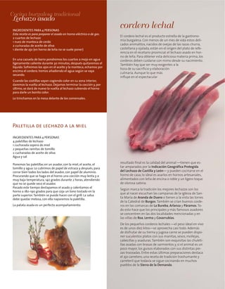 Paletilla de lechazo a la miel
El cordero lechal es el producto estrella de la gastrono-
mía burgalesa. Con menos de un mes de vida estos deli-
cados animalitos, nacidos de ovejas de las razas churra,
castellana y ojalada, están en el origen del plato de refe-
rencia en el recetario provincial: el lechazo asado en hor-
no de leña. Para obtener esta deliciosa materia prima, los
corderos deben cuidarse con mimo desde su nacimiento.
También hay que ser muy exigentes a la
hora de su sacrificio y elaboración
culinaria. Aunque lo que más
influye en el espectacular
resultado final es la calidad del animal —tienen que es-
tar amparados por la Indicación Geográfica Protegida
del Lechazo de Castilla y León— y pueden cocinarse en el
horno de casa; lo ideal es asarlos en hornos artesanales,
alimentados con leña de encina o roble y un ligero toque
de olorosa sabina.
Según marca la tradición los mejores lechazos son los
que al nacer escuchan las campanas de la iglesia de San-
ta María de Aranda de Duero o tienen a la vista las torres
de la Catedral de Burgos.También se crían buenos corde-
ros en las comarcas de La Bureba, Arlanza y Páramos.To-
do esto hace que los principales y más famosos asadores
se concentren en las dos localidades mencionadas y en
las villas de Roa, Lerma y Covarrubias.
De los pequeños corderos lechales —el peso ideal en vivo
es de unos diez kilos—se aprovecha casi todo. Además
de disfrutar de su tierna y jugosa carne se pueden dispo-
ner suculentos platos con sus manitas, sesos, mollejas,
cabecillas y asaduras.También son exquisitas las chuleti-
llas asadas con brasas de sarmientos y, si el animal es un
poco mayor, los guisos elaborados con sus distintas pie-
zas troceadas. Entre estas últimas preparaciones destaca
el ajo carretero, una receta de tradición trashumante y
carreteril que todavía se sigue cocinando en muchos
pueblos de la Sierra de la Demanda.
cordero lechal
Cocina burgalesa tradicional
Lechazo asado
INGREDIENTES PARA 4 PERSONAS
Esta receta es para preparar el asado en horno eléctrico o de gas.
2 cuartos de lechazo
1 nuez de manteca de cerdo
2 cucharadas de aceite de oliva
1 diente de ajo (en horno de leña no se suele poner)
En una cazuela de barro pondremos los cuartos a mojo en agua
ligeramente caliente durante 30 minutos, después quitaremos el
líquido. Sofreimos los ajos en el aceite y la manteca, echamos por
encima el cordero. Iremos añadiendo el agua según se vaya
secando.
Cuando las costillas vayan cogiendo color en su zona interior,
daremos la vuelta al lechazo. Dejamos terminar la cocción y, por
último, se dará de nuevo la vuelta al lechazo subiendo el horno
para darle un bonito color.
Lo trinchamos en la mesa delante de los comensales.
INGREDIENTES PARA 4 PERSONAS
4 paletillas de lechazo
1 cucharada sopera de miel
2 pequeñas ramitas de tomillo
2 cucharadas de aceite de oliva
Agua y sal
Ponemos las paletillas en un asador, con la miel, el aceite, el
tomillo y agua. Lo cubrimos de papel de estraza y después, para
cerrar bien todos los lados del asador, con papel de aluminio.
Procurando que se haga en el horno una cocción muy lenta y a
muy baja temperatura, 140 grados durante 2 horas, atendiendo
que no se quede seco el asador.
Pasado este tiempo destapamos el asado y calentamos el
horno a 180-190 grados para que coja un tono tostado en la
parte superior.También se puede hacer con el grill. La salsa
debe quedar melosa, con ella naparemos la paletilla.
La patata asada es un perfecto acompañamiento.
 