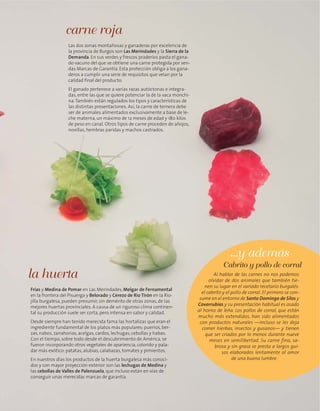 Las dos zonas montañosas y ganaderas por excelencia de
la provincia de Burgos son Las Merindades y la Sierra de la
Demanda. En sus verdes y frescos praderíos pasta el gana-
do vacuno del que se obtiene una carne protegida por sen-
das Marcas de Garantía. Esta protección obliga a los gana-
deros a cumplir una serie de requisitos que velan por la
calidad final del producto.
El ganado pertenece a varias razas autóctonas e integra-
das, entre las que se quiere potenciar la de la vaca monchi-
na.También están regulados los tipos y características de
las distintas presentaciones. Así, la carne de ternera debe
ser de animales alimentados exclusivamente a base de le-
che materna, un máximo de 12 meses de edad y 180 kilos
de peso en canal. Otros tipos de carne proceden de añojos,
novillas, hembras paridas y machos castrados.
carne roja
Frías y Medina de Pomar en Las Merindades, Melgar de Fernamental
en la frontera del Pisuerga y Belorado y Cerezo de Río Tirón en la Rio-
jilla burgalesa, pueden presumir, sin demérito de otras zonas, de las
mejores huertas provinciales. A causa de un riguroso clima continen-
tal su producción suele ser corta, pero intensa en sabor y calidad.
Desde siempre han tenido merecida fama las hortalizas que eran el
ingrediente fundamental de los platos más populares: puerros, ber-
zas, nabos, zanahorias, acelgas, cardos, lechugas, cebollas y habas.
Con el tiempo, sobre todo desde el descubrimiento de América, se
fueron incorporando otros vegetales de apariencia, colorido y pala-
dar más exótico: patatas, alubias, calabazas, tomates y pimientos.
En nuestros días los productos de la huerta burgalesa más conoci-
dos y con mayor proyección exterior son las lechugas de Medina y
las cebollas de Valles de Palenzuela, que incluso están en vías de
conseguir unas merecidas marcas de garantía.
la huerta Al hablar de las carnes no nos podemos
olvidar de dos animales que también tie-
nen su lugar en el variado recetario burgalés:
el cabrito y el pollo de corral. El primero se con-
sume en el entorno de Santo Domingo de Silos y
Covarrubias y su presentación habitual es asado
al horno de leña. Los pollos de corral, que están
mucho más extendidos, han sido alimentados
con productos naturales —incluso se les deja
comer hierbas, insectos y gusanos— y tienen
que ser criados por lo menos durante nueve
meses en semilibertad. Su carne fina, sa-
brosa y sin grasa se presta a largos gui-
sos elaborados lentamente al amor
de una buena lumbre.
Cabrito y pollo de corral
...y además
 