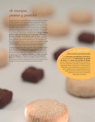 Tiempo, paciencia, manos delicadas y buenas materias primas
son los mimbres con los que las monjas burgalesas elaboran
sus renombradas pastas, pasteles, rosquillas, tartas y trufas de
chocolate. En casi todos los conventos femeninos reina un tan
agradable aroma a dulces recién horneados que con toda pro-
piedad se puede decir que huele a gloria bendita. Merece la pe-
na acudir a cualquiera de los monasterios de clarisas, domini-
cas, carmelitas, cistercienses o benedictinas de Burgos, Medina
de Pomar, Belorado, Briviesca, Lerma, Caleruega, Palacios de
Benaver, Villamayor de los Montes, Castil de Lences… para ad-
quirir alguna delicia conventual. Nuestro paladar y nuestro es-
píritu quedarán plenamente satisfechos. En el monasterio de
San Pedro de Cardeña los monjes cistercienses elaboran el licor
“Tizona del Cid”, con hierbas aromáticas y que lleva ese nom-
bre como homenaje al más legendario héroe castellano.
También las pastelerías de los pueblos, villas y ciudades burga-
lesas están bien surtidas de sabrosas y originales reposterías.
Quizá el pastel con más fama es el chevalier, fino bollo relleno
de nata, que fue creado por un pastelero de la capital, pero no
se quedan atrás las rosquillas de Medina, los bollos de mante-
quilla de Villarcayo, los florones de masa frita de Aranda de
Duero, los milhojas, los obuses y bartolillos rellenos de crema,
los jesuitas, los besitos, las pajaritas de Pascua, las yemas de ca-
nónigo, los huesos de santo y los roscos de San Lesmes.
de monjas,
pastas y pasteles
Las almendras garrapiñadas de Briviesca,
con permiso de los empiñonados de Aranda
de Duero y las yemas de canónigo de Burgos,
son los dulces con más tradición de nuestra tie-
rra. En la capital de La Bureba se elaboran las ga-
rrapiñadas desde el siglo XIX, con varias fábricas
dedicadas en la actualidad a su producción. Se-
gún sus fabricantes su originalidad y mereci-
da fama provienen de la muy caliza agua
de Briviesca con la que se hierven las
almendras y el azúcar.
Almendras garrapiñadas
...y además
 