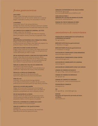 fiestas gastronómicas
SAN LESMES
Burgos ciudad. Domingo más próximo al 30 enero.
Los populares roscos de“San Lesmes”patrón de la ciudad de
Burgos, se ofrendan al santo y son consumidos en este día.
LA MATANZA
Covarrubias.Tercer fin de semana de enero.
Bandejas de chorizo, morcilla y torreznos comienzan a desfilar
por toda la plaza, para evocar la tradicional matanza del cerdo.
LAS CANDELAS EN EL BARRIO DE GAMONAL. LOS TITOS
Burgos ciudad. Día 2 de febrero.
Los mozos del barrio se encargan del volteo de campanas,
dianas y de repartir chorizo y morcilla y los populares TITOS.
CURPILLOS
DEGUSTACIÓN GASTRONÓMICA EN EL PARQUE DEL PARRAL
Burgos ciudad.Viernes siguiente al Corpus.
Las diversas peñas de la ciudad y casas regionales preparan los
productos típicos: morcilla, chorizo, costilla, etc.
CONCURSO DE TAPAS CIUDAD DE BURGOS
Burgos ciudad. Fiestas de San Pedro y San Pablo (29 de junio).
La oferta gastronómica burgalesa sale a la calle gracias a las
casetas distribuidas por toda la ciudad.
DÍA DEL BURGALÉS AUSENTE. CONCURSO DEL BUEN YANTAR
Burgos ciudad. Mes de julio (primera semana), último
domingo de las fiestas patronales de San Pedro y San Pablo.
En el Parque de Fuentes Blancas. Concurso gastronómico del
Buen Yantar, en el que participan las diversas peñas.
FERIA DE LA CEREZA DEL VALLE DE LAS CADERECHAS
Oña. Primer fin de semana de julio.
La organiza la Marca de Garantía“Cereza del Valle de Las
Caderechas”. Degustación de cerezas y otras actividades.
FIESTA DE LA CEREZA DE COVARRUBIAS
Covarrubias. Segundo fin de semana de julio.
Exposición y degustación de cerezas de Covarrubias.
FERIA DEL AJO
Castrojeriz. 25 de julio, día de Santiago Apóstol.
En las calles se entremezclan los puestos de ajos con otros
productos de la zona como quesos de oveja, dulces y morcillas.
FIESTA DE LA HUERTA MELGAREÑA
Melgar de Fernamental. Primera quincena de agosto
Celebración en la que los hortelanos sacan a las calles sus
productos, acompañados por actos culturales y música.
DÍA DE EXALTACIÓN DE LA PATATA
Tardajos. Finales de septiembre, principios de octubre.
Diversos grupos formados por gentes del pueblo y de los
alrededores elaboran distintos guisos con patatas.
FIESTA DE LA VENDIMIA DE LA RIBERA DEL DUERO
Fechas variables en el mes de Octubre.
FERIA DE LA MORCILLA Y DEL QUESO DE MASA
Sotopalacios.
Domingo más cercano a San Martín (11 de noviembre).
Degustación de morcilla y queso de la zona.
JORNADAS GASTRONÓMICAS DEL VALLE DE MENA
información: 947 141 341
turismomena@valledemena.e.telefonica.net
CONCURSO DE TAPAS Y
JORNADAS DEL LECHAZO EN ARANDA DE DUERO
información: www.asohar.com
SEMANA DEL PINCHO MIRANDA DE EBRO
información: www.camaramiranda.com
asociaciones de comerciantes
FEDERACIÓN DE EMPRESARIOS DE HOSTELERÍA DE
LA PROVINCIA DE BURGOS
Tel.: 947 209 610
MERCADO SUR (Productos gastronómicos)
C/ Miranda s/n, Burgos
MERCADO NORTE (Productos gastronómicos)
C/ Hortelanos s/n, Burgos
ASOCIACIÓN DE COMERCIANTES ZONA BERNARDAS
www.centrobernardas.com
ASOCIACIÓN DE COMERCIANTES ZONA CENTRO
www.centroburgos.com
ASOCIACIÓN DE COMERCIANTES DE GAMONAL
www.zonag.com
ASOCIACIÓN DE COMERCIANTES ZONA SUR. BURGOS
CÁMARA DE COMERCIO DE BURGOS
Tel.: 947 201 844 www.camaraburgos.com
CÁMARA DE COMERCIO DE BRIVIESCA
Tel.: 947 590 243
CÁMARA DE COMERCIO DE MIRANDA
Tel.: 947 335 200 www.camaramiranda.com
FEDERACIÓN DE COMERCIO
www.giscom.es
FAE
Tel.: 947 266 142 www.faeburgos.org
ASOHAR
Asociación de Empresarios de Aranda de Duero
y la Ribera
www.asohar.com
 