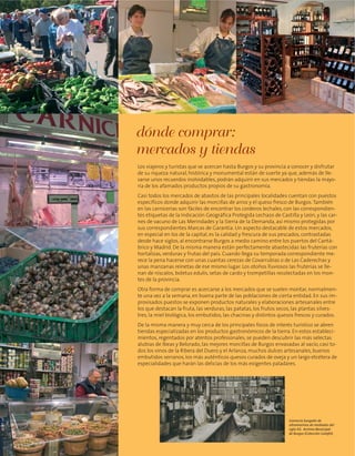 dónde comprar:
mercados y tiendas
Los viajeros y turistas que se acercan hasta Burgos y su provincia a conocer y disfrutar
de su riqueza natural, histórica y monumental están de suerte ya que, además de lle-
varse unos recuerdos inolvidables, podrán adquirir en sus mercados y tiendas la mayo-
ría de los afamados productos propios de su gastronomía.
Casi todos los mercados de abastos de las principales localidades cuentan con puestos
específicos donde adquirir las morcillas de arroz y el queso fresco de Burgos.También
en las carnicerías son fáciles de encontrar los corderos lechales, con las correspondien-
tes etiquetas de la Indicación Geográfica Protegida Lechazo de Castilla y León, y las car-
nes de vacuno de Las Merindades y la Sierra de la Demanda, así mismo protegidas por
sus correspondientes Marcas de Garantía. Un aspecto destacable de estos mercados,
en especial en los de la capital, es la calidad y frescura de sus pescados, contrastadas
desde hace siglos, al encontrarse Burgos a medio camino entre los puertos del Cantá-
brico y Madrid. De la misma manera están perfectamente abastecidas las fruterías con
hortalizas, verduras y frutas del país. Cuando llega su temporada correspondiente me-
rece la pena hacerse con unas cuantas cerezas de Covarrubias o de Las Caderechas y
unas manzanas reinetas de ese mismo lugar. Los otoños lluviosos las fruterías se lle-
nan de níscalos, boletus edulis, setas de cardo y trompetillas recolectadas en los mon-
tes de la provincia.
Otra forma de comprar es acercarse a los mercados que se suelen montar, normalmen-
te una vez a la semana, en buena parte de las poblaciones de cierta entidad. En sus im-
provisados puestos se exponen productos naturales y elaboraciones artesanales entre
los que destacan la fruta, las verduras, las patatas, los frutos secos, las plantas silves-
tres, la miel biológica, los embutidos, las chacinas y distintos quesos frescos y curados.
De la misma manera y muy cerca de los principales focos de interés turístico se abren
tiendas especializadas en los productos gastronómicos de la tierra. En estos estableci-
mientos, regentados por atentos profesionales, se pueden descubrir las más selectas
alubias de Ibeas y Belorado, las mejores morcillas de Burgos envasadas al vacío, casi to-
dos los vinos de la Ribera del Duero y el Arlanza, muchos dulces artesanales, buenos
embutidos serranos, los más auténticos quesos curados de oveja y un largo etcétera de
especialidades que harán las delicias de los más exigentes paladares.
Comercio burgalés de
ultramarinos de mediados del
siglo XX. Archivo Municipal
de Burgos (Colección Galafel).
 