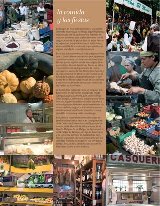 En Burgos es muy difícil encontrar un aconte-
cimiento festivo que no tenga algún trasfondo
relacionado con la gastronomía. Además de
muchas romerías, que suelen terminar con la
degustación de los platos típicos, estas fiestas
se organizan hoy para recuperar tradiciones,
en especial la de la matanza, o para enaltecer
alguna vianda de especial relevancia.
Entre los acontecimientos más antiguos en los
que la comida tiene un elevado protagonismo
nos encontramos con tres celebraciones capi-
talinas que se repiten desde hace siglos: el re-
parto de los titos el día de San Antón en el ba-
rrio de Gamonal, la degustación de cecina
cocida en el barrio de San Pedro de la Fuente y
la jira campestre en El Parral con motivo de la
fiesta del Curpillos. Más recientes son el con-
sumo de los bendecidos roscos de San Lesmes
y el Concurso del Buen Yantar, con motivo de
las fiestas de San Pedro.
La fiesta de la matanza tiene un singular pro-
tagonismo en las tierras burgalesas. Prado-
luengo, Cayuela, La Horra, San Martín de las
Ollas, Burgos, Covarrubias, Sotopalacios y otros
muchos lugares concentran todos los años a
miles de personas deseosas de rememorar un
rito ancestral y degustar los sabrosos deriva-
dos del animal sacrificado: morcilla, chorizo,
picadillo, torreznos y caldo mondongo.
En cuanto a las celebraciones centradas en
productos concretos destacan las siguientes:
de la Cereza de Covarrubias, del Queso de Sa-
samón, de la Morcilla de Sotopalacios, de la
Huerta Melgareña en Melgar de Fernamental,
de la Patata de Tardajos, del Ajo de Castrojeriz
y de la Cereza del Valle de Caderechas.Tam-
bién se organizan, de forma itinerante por los
distintos pueblos incluidos en sus territorios,
sendas fiestas de la Vendimia del Vino en la
Ribera del Duero y en el Arlanza.
la comida
y las fiestas
 
