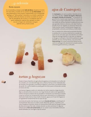 Desde el lejano Neolítico, la agricultura burgalesa se ha basado en el cultivo de
los cereales y en concreto del trigo. Con su blanca harina se han elaborado des-
de siempre unas grandes y aromáticas hogazas y unas finas y suculentas tortas
de aceite. Por suerte todavía se puede gozar de estos panes artesanales cocidos
en horno de leña.
Las buenas hogazas suelen ser redondas, de rústico aspecto y larga duración.
Bajo su dorada corteza encierran una miga blanda de sabor y olor agradable e
íntimo. Aunque la mayoría de los panaderos mantienen sus mezclas en secreto,
sí que se conocen los componentes básicos que intervienen en su elaboración:
harina de media fuerza, masa madre, levadura, agua y sal. El pan de hogaza es
el ingrediente fundamental de las sopas de ajo.
Las tortas de aceite más famosas son las de Aranda de Duero y constituyen el
acompañante ideal para el cordero asado. Redondas, planas, crujientes y con
unos simpáticos hoyuelos, tienen el característico brillo que las otorga el aceite
de oliva con el que han sido untadas durante sus dos cocciones. En algunas
tahonas de la Sierra de la Demanda aún se cuecen unas irresistibles tortas de
aceite bañadas con una ligera capa de azúcar.
tortas y hogazas
En Castrojeriz y en varios pueblos ribereños de los
ríos Odra y Brullés –Cañizar de Argaño, Villanueva
de Argaño, Olmillos de Sasamón…– se producen al-
gunos de los mejores ajos españoles. El sistema de
cultivo, que se sigue realizando a mano sobre terre-
nos calizos de secano, favorece la obtención de unos
ajos grandes, blancos, olorosos y de sabor fuerte y
picante. Al no ser regados se conservan frescos du-
rante muchos meses, manteniendo íntegras sus
propiedades culinarias, aromáticas y medicinales.
Por su carácter de cultivo exclusivamente familiar,
su producción es escasa y solamente se puede ad-
quirir en los mercados que coincidiendo con la festi-
vidad de Santiago Apóstol, 25 de julio, se celebran
en Burgos y Castrojeriz. Esta última población acoge
también, en esas mismas fechas, una concurrida
Fiesta del Ajo, en la que la exclusiva lilacea se con-
vierte en protagonista absoluta de variados aconte-
cimientos gastronómicos y culturales.
ajos de CastrojerizEn el recóndito y siempre verde Valle de Mena,situado en el extre-
mo más bello y norteño de la comarca de Las Merindades, se si-
gue elaborando el torto menés. Emparentado con la empanada
gallega y el “bollu preñao” asturiano es un bollo o panete de
manteca relleno de chorizo. Los tortos se venden en casi to-
das las panaderías de la zona y si se elaboran para al-
guna celebración especial, por ejemplo la rome-
ría de la Virgen de Cantonad, incluyen
además lomo y huevo cocido.
Torto menés
...y además
 