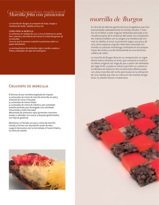 Crujiente de morcilla
Es otra de las delicias gastronómicas burgalesas que han
transcendido sobradamente los límites locales.Y méri-
tos no le faltan a este singular embutido asociado a los
rituales propios de la matanza del cerdo. Sus componen-
tes imprescindibles son la sangre y la manteca del ani-
mal, la cebolla, el arroz, la pimienta negra, una pizca de
sal y otras especias al gusto.Todo bien mezclado, for-
mando un pastoso mondongo, embutido en las propias
tripas del cerdo y cocido lentamente en una hermosa
caldera de cobre.
La morcilla de Burgos lleva en su composición un ingre-
diente básico foráneo, el arroz, que comenzó a sustituir
al relleno original con miga de pan a partir de mediados
del siglo XVIII, cuando se volvió a permitir su cultivo en
la Albufera de Valencia. Pero el elemento diferenciador
con otras morcillas del norte peninsular es la utilización
de una cebolla que sólo se cultiva en las huertas burga-
lesas: la cebolla Horcal o matancera.
morcilla de Burgos
Cocina burgalesa tradicional
Morcilla frita con pimientos
La morcilla de Burgos se compone de tripa, sangre y
manteca de cerdo, cebolla, arroz y sal.
CÓMO FREIR LA MORCILLA
La cortamos en rodajas de 1,5 a 2 cm y la freimos en aceite
bien caliente y abundante (al menos la mitad del grosor de
la morcilla).
Una vez que la veamos crujiente la ponemos sobre un
papel absorbente.
La acompañamos de pimientos rojos o verdes, asados o
fritos y salteados con ajos de Castrojeriz.
8 láminas de pan semidescongelado de chapata
4 cucharadas de crema de morcilla (morcilla sin piel y
consomé de carne, triturado)
4 cucharadas de huevo hilado
4 cucharadas de crema de cebolla y anís estrellado
(cebolla pochada, pan desmigado, anís estrellado
infusionado y todo triturado)
Mermelada de pimientos rojos (pimientos morrones
asados y salteados con azúcar, y después gelatinizados,
con hoja de gelatina)
Montamos un bocado con pan y crema de morcilla
untada y freimos con abundante aceite de oliva.
Luego lo decoramos con la mermelada, el huevo hilado y
la crema de cebolla.
 