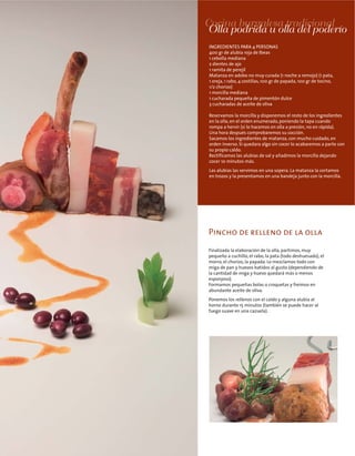 Cocina burgalesa tradicional
Pincho de relleno de la olla
INGREDIENTES PARA 4 PERSONAS
400 gr de alubia roja de Ibeas
1 cebolla mediana
2 dientes de ajo
1 ramita de perejil
Matanza en adobo no muy curada (1 noche a remojo) (1 pata,
1 oreja, 1 rabo, 4 costillas, 100 gr de papada, 100 gr de tocino,
1/2 chorizo)
1 morcilla mediana
1 cucharada pequeña de pimentón dulce
3 cucharadas de aceite de oliva
Reservamos la morcilla y disponemos el resto de los ingredientes
en la olla, en el orden enumerado, poniendo la tapa cuando
rompa a hervir (si lo hacemos en olla a presión, no en rápida).
Una hora después comprobaremos su cocción.
Sacamos los ingredientes de matanza, con mucho cuidado, en
orden inverso. Si quedara algo sin cocer lo acabaremos a parte con
su propio caldo.
Rectificamos las alubias de sal y añadimos la morcilla dejando
cocer 10 minutos más.
Las alubias las servimos en una sopera. La matanza la cortamos
en trozos y la presentamos en una bandeja junto con la morcilla.
Olla podrida u olla del poderío
Finalizada la elaboración de la olla, partimos, muy
pequeño a cuchillo, el rabo, la pata (todo deshuesado), el
morro, el chorizo, la papada. Lo mezclamos todo con
miga de pan y huevos batidos al gusto (dependiendo de
la cantidad de miga y huevo quedará más o menos
esponjoso).
Formamos pequeñas bolas o croquetas y freímos en
abundante aceite de oliva.
Ponemos los rellenos con el caldo y alguna alubia al
horno durante 15 minutos (también se puede hacer al
fuego suave en una cazuela).
 