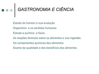 GASTRONOMIA E CIÊNCIA  Estudo do homem e sua evolução Organismo  e os sentidos humanos Estuda a química  a física . As reações diversas sobre os alimentos e sua ingestão. Os componentes químicos dos alimentos Exame da qualidade e dos benefícios dos alimentos   