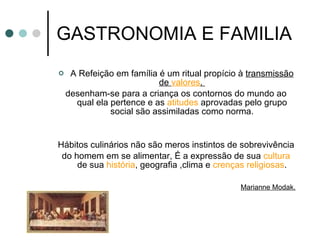 GASTRONOMIA E FAMILIA A Refeição em família é um ritual propício à  transmissão de  valores .  desenham-se para a criança os contornos do mundo ao qual ela pertence e as  atitudes  aprovadas pelo grupo social são assimiladas como norma. Hábitos culinários não são meros instintos de sobrevivência do homem em se alimentar, É a expressão de sua  cultura  de sua  história , geografia ,clima e  crenças religiosas . Marianne Modak. 