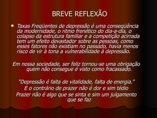 BREVE REFLEXÃO Taxas Freqüentes de depressão é uma conseqüência da modernidade, o ritmo frenético do dia-a-dia, o colapso da estrutura familiar e a competição acirrada tem um efeito devastador sobre as pessoas, como esses fatores não existiam no passado, havia menos risco de vir à tona a vulnerabilidade à depressão .  Em nossa sociedade, ser feliz tornou-se uma obrigação quem não consegue é visto como fracassado. “ Depressão é falta de vitalidade, falta de energia.” E o contrário de prazer não é dor e sim tédio Prazer não é algo que se sinta e sim um julgamento que se faz 