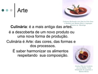 Arte Culinária : é a mais antiga das artes. é a descoberta de um novo produto ou uma nova forma de produção. Culinária é Arte: das cores, das formas e dos processos. É saber harmonizar os alimentos  respeitando  sua composição. Contra Filet de Cordeiro em seu Molho, Torta Gratinada de Legumes e Batata Baroa Codorna Recheada com Patê de Foie Gras e Shiitaki com Batata Rösti e Aspargos Frescos na  Manteiga 
