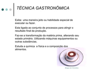 TÉCNICA GASTRONÔMICA  Exibe  uma maneira jeito ou habilidade especial de executar ou fazer. Esta ligada ao conjunto de processos para atingir o resultado final da produção. Faz-se a transformação da matéria prima, alterando seu estado primário. Utilizando máquinas equipamentos ou outras substâncias. Estuda a química  a física e a composição dos alimentos. Bisque de Crevettes 