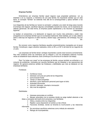 Empresa Familiar
Entendemos por empresa familiar aquel negocio cuya propiedad pertenece –en su
totalidad o en su mayoría- a miembros de una sola familia. Es importante señalar que en este
tema, el concepto “familiar” se extiende más allá de la consanguinidad y aplica también a los
cónyuges.
Los integrantes de las familias se “ponen la camiseta” y adoptan una visión de largo plazo durante
el arranque del negocio; sacrifican algunas comodidades durante los inicios, con la esperanza de
obtener ganancias. De esta forma, la empresa puede capitalizarse y los recursos se reinvierten
logrando crecimientos.
La lealtad, el compromiso y la dedicación al negocio son mucho más profundos y están más
arraigados en la empresa familiar que en la empresa tradicional. Esta realidad, por sí sola, debería
darle a este tipo de negocios un éxito rotundo y desde luego, permanencia. Sin embargo, hoy por
hoy, no es así.
Se conocen como negocios familiares aquellos emprendimientos manejados por el grupo
familiar. Constituyen, según estudios realizados, entre un 80 y un 90 % del total de los negocios de
un país.
Las empresas de familia tienen ventajas importantes cuando todo funciona correctamente.
Hay más confianza entre los miembros que la integran y con los empleados externos muchas
veces se establecen lazos afectivos. Esto contribuye a la armonía en la relación de trabajo.
Pero "no todas son rosas" en las empresas de familia, porque también se enfrentan a un
conjunto de problemas, motivados por asuntos familiares que se trasladan a las operaciones del
negocio. En general podemos señalar las fortalezas y debilidades que más se destacan en las
empresas familiares:
Fortalezas
Confianza mutua
Intereses comunes por parte de los integrantes
Comunicación fluida
Tienen un ideal compartido
Sacrificio y gran dedicación personal para lograr el éxito
Autoridad reconocida
Intuición, liderazgo, voluntad e innovación
Alto nivel de exigencia
Debilidades
Intereses personales en conflicto
Manejo autocrático de la empresa donde se exige lealtad absoluta a las
ideas y conceptos del dueño de la empresa y sus familiares
Odios y recelos entre los integrantes
Rigidez o poca disposición al cambio y a las críticas
Facciones divididas, donde se fomenta la murmuración y las relaciones
informales
Se reivindican sacrificios anteriores como método de valoración
Refugio de incompetentes
 