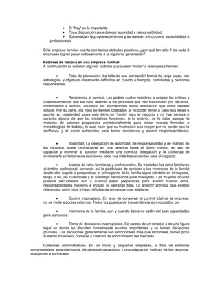 El "hoy" es lo importante
Poca disposición para delegar autoridad y responsabilidad
Sobrevalúan la propia experiencia y se resisten a incorporar especialistas o
profesionales
Si la empresa familiar cuenta con tantos atributos positivos, ¿por qué tan sólo 1 de cada 3
empresas logran pasar exitosamente a la siguiente generación?
Factores de fracaso en una empresa familiar
A continuación se enlistan algunos factores que suelen “matar” a la empresa familiar:
Falta de planeación. La falta de una planeación formal de largo plazo, con
estrategias y objetivos claramente definidos en cuanto a tiempos, cantidades y personas
responsables.
Resistencia al cambio. Los padres suelen resistirse a aceptar las críticas y
cuestionamientos que los hijos realizan a los procesos que han funcionado por décadas,
minimizando e incluso, anulando las aportaciones sobre innovación que éstos deseen
activar. Por su parte, los hijos se sienten coartados al no poder llevar a cabo sus ideas o
aportar su creatividad, pues esto tiene un “costo” para el negocio y no hay certeza o
garantía alguna de que las iniciativas funcionen. A lo anterior, se le debe agregar la
molestia de saberse preparados profesionalmente para iniciar nuevas fórmulas o
metodologías de trabajo, lo cual hace que su frustración sea mayor por no contar con la
confianza y el poder suficientes para tomar decisiones y asumir responsabilidades.
Solaridad. La delegación de autoridad, de responsabilidad y de manejo de
los recursos, suele centralizarse en una persona hasta el último minuto, en vez de
capacitar y entrenar al sucesor mediante una correcta delegación y la confianza de
involucrarlo en la toma de decisiones cada vez más trascendentes para el negocio.
Mezcla de roles familiares y profesionales. Se trasladan los roles familiares
al ámbito profesional, cerrando así la posibilidad de conocer a los miembros de la familia
desde otro ángulo o perspectiva: el primogénito de la familia sigue siéndolo en el negocio,
tenga o no, las cualidades y el liderazgo necesarios para manejarlo. Las mujeres ocupan
puestos secundarios aun y cuando estén preparadas para asumir nuevos retos,
responsabilidades mayores e incluso el liderazgo total. Lo anterior provoca que existan
diferencias entre hijos e hijas, difíciles de enmendar más adelante.
Control inapropiado. En aras de conservar el control total de la empresa,
no se invita a socios externos. Todos los puestos de trascendencia son ocupados por
miembros de la familia, aun y cuando éstos no estén del todo capacitados
para ejercerlos.
Toma de decisiones inapropiadas. Se carece de un consejo o de una figura
legal en donde se discutan formalmente asuntos importantes y se tomen decisiones
grupales. Las decisiones generalmente son emocionales más que racionales, tienen poco
sustento financiero, contable y carecen de conocimiento del mercado.
Carencias administrativas. En las micro y pequeñas empresas, la falta de sistemas
administrativos estandarizados, de personal capacitado y una asignación ineficaz de los recursos,
coadyuvan a su fracaso.
 
