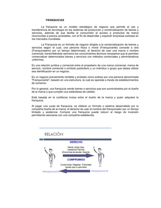FRANQUICIAS
La franquicia es un modelo estratégico de negocio que permite el uso y
transferencia de tecnología en los sistemas de producción y comercialización de bienes y
servicios, además de que facilita al consumidor el acceso a productos de marca
reconocidas a precios accesibles, con el fin de desarrollar y expandir empresas exitosas en
los mercados mundiales.
La Franquicia es un formato de negocio dirigido a la comercialización de bienes y
servicios según el cual, una persona física o moral (Franquiciante) concede a otra
(Franquiciatario) por un tiempo determinado, el derecho de usar una marca o nombre
comercial, transmitiéndole asimismo los conocimientos técnicos necesarios que le permitan
comercializar determinados bienes y servicios con métodos comerciales y administrativos
uniformes.
Es una relación jurídica y comercial entre el propietario de una marca comercial, marca de
servicio, nombre comercial o símbolo publicitario y un individuo o grupo que desea utilizar
esa identificación en un negocio.
Es un negocio previamente rentable y probado como exitoso por una persona denominada
"Franquiciante", basado en una estructura, la cual es operada a través de establecimientos
de comercio.
Por lo general, una franquicia vende bienes o servicios que son suministrados por el dueño
de la marca o que cumplen sus estándares de calidad.
Está basada en la confianza mutua entre el dueño de la marca y quien adquiere la
franquicia.
Al pagar una cuota de franquicia, se obtiene un formato o sistema desarrollado por la
compañía dueña de la marca, el derecho de usar el nombre del franquiciador por un tiempo
limitado y asistencia. Comprar una franquicia puede reducir el riesgo de inversión
permitiendo asociarse con una compañía establecida.
 
