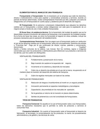 ELEMENTOS PARA EL MANEJO DE UNA FRANQUICIA
Franquiciante o franquiciador: Es el empresario y/o la empresa que cede los derechos,
directa o indirectamente a otros para explotar y comercializar productos y servicios, durante un
período de tiempo determinado, recibe contraprestación financiera por ello y adquiere una serie de
obligaciones con el franquiciado en cuanto apoyo y asistencia para el desarrollo del negocio.
El Franquiciado: Es la persona o empresario independiente que adquiere los derechos
cedidos por el franquiciante y contrae ciertas obligaciones con este para la explotación de un
negocio propio a través de una o más unidades franquiciadas
El Know How y la asistencia técnica: Es la transmisión del modelo de gestión que se ha
desarrollado durante la evolución del sistema de franquicias o de la operación de unidades propias.
Es la forma de hacer las cosas, es cómo ha funcionado el negocio en otras unidades, incluye los
procesos necesarios para la operación del establecimiento.
Contraprestaciones financieras: Son los pagos que el franquiciado realiza en retribución
al uso de los derechos cedidos por el franquiciante, estos son principalmente: Derechos de entrada
o "Franchise fee" Pago por el uso continuado de rótulos, marcas, patentes y conocimiento,
denominado regalías o "royalties"
Aporte a fondos comunes de la cadena. Las marcas: Son los nombres, signos o imágenes
comerciales que usan los productores o distribuidores para diferenciar sus productos o servicios de
los demás y por los cuales son distinguidos.
VENTAJAS DEL FRANQUICIANTE
 Fortalecimiento y preservación de la marca.
 Baja inversión de capital en la expansión del negocio.
 Incremento en la cobertura y desarrollo de mercados
 Cobro de un derecho de entrada por el uso de la marca, recuperando en el
mediano plazo la inversión del desarrollo del sistema de franquicia.
 Cobro de regalías mensuales con base en las ventas.
VENTAJAS DE FRANQUICIADO
 Reducción de riesgos e incertidumbres al invertir en un negocio probado.
 Innovación permanente en aspectos metodológicos y tecnológicos
 Capacitación, documentada en los manuales de operación.
 Se le garantiza un retorno de la inversión en plazos determinados
 Sentido de pertenencia a una red consolidada de franquiciados.
TIPOS DE FRANQUICIAS
Franquicia Comercial: Es aquella en la cual el franquiciador cede a sus franquiciados,
todos los elementos necesarios que le permitan la venta de productos o servicios al
consumidor final.
Franquicia Industrial : Es cuando el franquiciador cede al franquiciado el derecho de
fabricación, la tecnología, la comercialización de los productos, la marca, los procedimientos
administrativos y de gestión y las técnicas de venta.
 