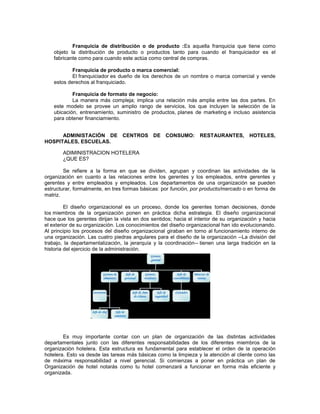 Franquicia de distribución o de producto :Es aquella franquicia que tiene como
objeto la distribución de producto o productos tanto para cuando el franquiciador es el
fabricante como para cuando este actúa como central de compras.
Franquicia de producto o marca comercial:
El franquiciador es dueño de los derechos de un nombre o marca comercial y vende
estos derechos al franquiciado.
Franquicia de formato de negocio:
La manera más compleja; implica una relación más amplia entre las dos partes. En
este modelo se provee un amplio rango de servicios, los que incluyen la selección de la
ubicación, entrenamiento, suministro de productos, planes de marketing e incluso asistencia
para obtener financiamiento.
ADMINISTACIÓN DE CENTROS DE CONSUMO: RESTAURANTES, HOTELES,
HOSPITALES, ESCUELAS.
ADIMINISTRACION HOTELERA
¿QUE ES?
Se refiere a la forma en que se dividen, agrupan y coordinan las actividades de la
organización en cuanto a las relaciones entre los gerentes y los empleados, entre gerentes y
gerentes y entre empleados y empleados. Los departamentos de una organización se pueden
estructurar, formalmente, en tres formas básicas: por función, por producto/mercado o en forma de
matriz.
El diseño organizacional es un proceso, donde los gerentes toman decisiones, donde
los miembros de la organización ponen en práctica dicha estrategia. El diseño organizacional
hace que los gerentes dirijan la vista en dos sentidos; hacia el interior de su organización y hacia
el exterior de su organización. Los conocimientos del diseño organizacional han ido evolucionando.
Al principio los procesos del diseño organizacional giraban en torno al funcionamiento interno de
una organización. Las cuatro piedras angulares para el diseño de la organización --La división del
trabajo, la departamentalización, la jerarquía y la coordinación-- tienen una larga tradición en la
historia del ejercicio de la administración.
Es muy importante contar con un plan de organización de las distintas actividades
departamentales junto con las diferentes responsabilidades de los diferentes miembros de la
organización hotelera. Esta estructura es fundamental para establecer el orden de la operación
hotelera. Esto va desde las tareas más básicas como la limpieza y la atención al cliente como las
de máxima responsabilidad a nivel gerencial. Si comienzas a poner en práctica un plan de
Organización de hotel notarás como tu hotel comenzará a funcionar en forma más eficiente y
organizada.
 