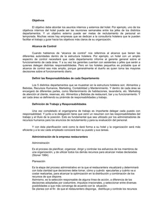 Objetivos
El objetivo debe abordar los asuntos internos y externos del hotel. Por ejemplo, uno de los
objetivos internos del hotel puede ser las reuniones semanales entre los jefes de los distintos
departamentos. Y un objetivo externo puede ser metas de reclutamiento de personal en
temporada. Muchas veces hay empresas que se dedican a la consultoría hotelera que le pueden
facilitar el trabajo y guiar hacia los objetivos más claros de su organización.
Alcance de Control
Cuando hablamos de “alcance de control” nos referimos al alcance que tienen las
diferentes autoridades dentro de la estructura hotelera. Por ejemplo, un hotel con un amplio
espectro de control necesitará que cada departamento informe al gerente general sobre el
funcionamiento de cada área. Y a su vez los gerentes cuentan con asistentes o jefes que serán a
quienes delegan distintas responsabilidades. Pero en los hoteles pequeños es probable que el
alcance de control sea más amplio, porque generalmente el dueño es quien toma las mayores
decisiones sobre el funcionamiento diario.
Definir las Responsabilidades de cada Departamento
Los 5 distintos departamentos que se muestran en la estructura hotelera son: Alimentos y
Bebidas, Recursos Humanos, Marketing, Contabilidad y Mantenimiento. Y dentro de cada área se
encargará de diferentes partes, como Mantenimiento de habitaciones, lavandería, etc. Marketing
de atención al cliente, reservas, etc. Alimentos y Bebidas de restaurant, bar y su funcionamiento. Y
así cada área va definiendo su pirámide de responsabilidades y trabajo.
Definición de Trabajo y Responsabilidades
Una vez completado el organigrama de trabajo es importante delegar cada puesto con
responsabilidad. Y junto a la delegación tiene que venir un resumen con las responsabilidades del
trabajo y el título de la posición. Esto es fundamental que sea utilizado por los administradores de
recursos humanos para los anuncios de reclutamiento y para su evaluación del personal.
Y con ésta planificación verá como le dará forma a su hotel y la organización será más
eficiente y a la vez cada empleado conocerá bien su puesto y sus tareas.
Administración de la empresa restaurantera
Administración
Es el proceso de planificar, organizar, dirigir y controlar los esfuerzos de los miembros de
una organización, y de utilizar todos los demás recursos para alcanzar metas declaradas
(Stoner 1984)
Planeación
Es la etapa del proceso administrativo en la que el restaurantera visualizará y determinará
con toda claridad que decisiones debe tomar, cómo y cuándo ejecutarlas y cuánto va a
costar realizarlas, para alcanzar la optimización en la distribución y combinación de los
recursos de que dispone.
Asimismo, es la selección responsable de alguna línea de acción, a diferencia de las
decisiones adoptadas por costumbre, impulsos irracionales, y seleccionar entre diversas
posibilidades a que más convenga de acuerdo con la situación.
Se planea con el fin de que el restaurantero disponga, distribuya y controle los recursos
 
