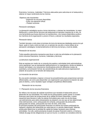 financieros, humanos, materiales Y técnicos adecuados para cada área en el restaurante y
obtener el mayor rendimiento de los mismos.
Objetivos más importantes:
-Organizar los recursos disponibles
-Crear una operación eficaz
- Predecir acciones
Planeación estratégica
La planeación estratégica ayuda a tomar decisiones, a planear las necesidades, la mejor
distribución y control de los recursos del restaurante en periodos mayores de un año, es
una herramienta que busca disminuir la incertidumbre, y de manera sistemática auxilia a
los miembros de la organización a prever el futuro y calcular los resultados esperados.
Planeación táctica
También llamada a corto plazo al proceso de toma de decisiones detalladas acerca de qué
hacer, quién lo hará y cómo se hará, en un periodo de una año o menor,difiere de la
planeación estratégica, fundamentalmente en términos de tiempo y nivel de detalle.
Planeación de recursos
Todos aquellos elementos necesarios para llevar a cabo las actividades en la planeación
(como recursos financieros, humanos, materiales y técnicos)
La estructura organizacional
Esta se expresa por medio de un conjunto de puestos y actividades tanto administrativas
como operativas, que se representan gráficamente en un organigrama, donde se detalla la
división del trabajo y los mecanismos coordinadores entre los diferentes niveles de
autoridad y comunicación formal, las características de cada estructura organizacional
estarán de acuerdo con el tamaño del restaurante.
La innovación de servicios
Es una acción orientada a mejorar e innovar los procedimientos para proporcionar servicios
diferenciados, así como para desarrollar una organización que propicie la creación de valor
para el cliente y, como resultado lograr ventajas competitivas diferenciadas.
Planeación de los recursos
1.1 Planeación de los recursos financieros
Se refiere a los recursos de carácter económico que necesita el restaurante para el
desarrollo de sus actividades. Por medio de los presupuestos puede usarse un modelo
financiero para hacer las proyecciones de la calidad de dinero disponible y cuánto
requerirán para llevarse a cabo los planes formulados para cada una de las áreas.
Las estimaciones para estos presupuestos se preparan una vez que se han determinado
otras estimaciones, como: presupuesto de compras, presupuesto de producción,
presupuesto de ventas, presupuesto de mano de obra, entre otras.
El principal propósito del presupuesto financiero es estimar de manera anticipada los
ingresos y egresos del restaurante por cada área en un periodo determinado. Además,
auxilia para determinar la cantidad de capital de trabajo necesario para diversas
actividades. Con ello, podrá precisarse el grado de apoyo financiero externo, el tiempo y
método de pago de las obligaciones en que se incurra. Lo anterior se considera entre los
 