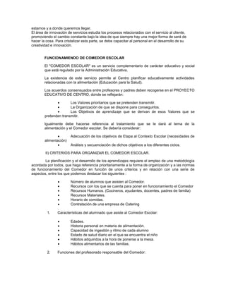 estamos y a donde queremos llegar.
El área de innovación de servicios estudia los procesos relacionados con el servicio al cliente,
promoviendo el cambio constante bajo la idea de que siempre hay una mejor forma de será de
hacer la cosa. Para cristalizar esta parte, se debe capacitar al personal en el desarrollo de su
creatividad e innovación.
FUNCIONAMIENDO DE COMEDOR ESCOLAR
El "COMEDOR ESCOLAR" es un servicio complementario de carácter educativo y social
que está regulado por la Administración Educativa.
La existencia de este servicio permite al Centro planificar educativamente actividades
relacionadas con la alimentación (Educación para la Salud).
Los acuerdos consensuados entre profesores y padres deben recogerse en el PROYECTO
EDUCATIVO DE CENTRO, donde se reflejarán:
Los Valores prioritarios que se pretenden transmitir.
La Organización de que se dispone para conseguirlos.
Los Objetivos de aprendizaje que se derivan de esos Valores que se
pretenden transmitir.
Igualmente debe hacerse referencia al tratamiento que se le dará al tema de la
alimentación y el Comedor escolar. Se debería considerar:
Adecuación de los objetivos de Etapa al Contexto Escolar (necesidades de
alimentación)
Análisis y secuenciación de dichos objetivos a los diferentes ciclos.
II) CRITERIOS PARA ORGANIZAR EL COMEDOR ESCOLAR.
La planificación y el desarrollo de los aprendizajes requiere el empleo de una metodología
acordada por todos, que haga referencia prioritariamente a la forma de organización y a las normas
de funcionamiento del Comedor en función de unos criterios y en relación con una serie de
aspectos, entre los que podemos destacar los siguientes :
Número de alumnos que asisten al Comedor.
Recursos con los que se cuenta para poner en funcionamiento el Comedor
Recursos Humanos. (Cocineros, ayudantes, docentes, padres de familia)
Recursos Materiales.
Horario de comidas.
Contratación de una empresa de Catering
.
1. Características del alumnado que asiste al Comedor Escolar:
Edades.
Historia personal en materia de alimentación.
Capacidad de ingestión y ritmo de cada alumno
Estado de salud diario en el que se encuentra el niño
Hábitos adquiridos a la hora de ponerse a la mesa.
Hábitos alimentarios de las familias.
2. Funciones del profesorado responsable del Comedor:
 