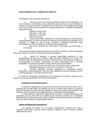 FUNCIONAMIENTO DEL COMEDOR DE HOSPITAL.
Se distinguirá entre cuatro tipos de servicios:
a) “Servicio a cama”: la empresa adjudicataria deberá tener preparados, a la
hora convenida, los diferentes platos elaborados para que sea su propio personal de
servicio el encargado de servir al paciente en las habitaciones. El emplatado tendrá lugar
en la cocina y será servido al paciente en bandejas isotérmicas. Se tendrán encuentra los
siguientes horarios:
Desayuno: 09.00 horas.
Almuerzo: 13.30 horas.
Merienda: 17.30 horas
Cena: 20.00 horas.
b) Servicio de comedor (selfservice): la empresa adjudicataria se compromete
a tener preparados a la hora convenida los diferentes platos elaborados expuestos en un
mostrador, al objeto de que el propio personal y pacientes autorizados elijan
personalmente el menú. Se tendrán en cuenta los siguientes horarios:
De Lunes a Domingo de 13.30 horas a 16.00 horas y de 20.30 horas a
21.30 horas.
Cada comensal deberá acreditar al personal del comedor su derecho a recibir la prestación
del servicio mediante su firma en el momento de recibir la prestación.
c) Servicio de cafetería: la empresa adjudicataria gestionará el buen
funcionamiento del servicio de cafetería, según los precios reflejados en el Anexo I del
presente Pliego de Prescripciones Técnicas. Dichos precios no se consideran incluidos en
el Presupuesto de licitación, facturándose de forma independiente por la empresa
adjudicataria. El horario de prestación de este servicio será el comprendido:
De Lunes a viernes de 07.30 horas a 18.30 horas ininterrumpidamente.
Sábados, Domingos y Festivos de 07.30 horas a 11.00 horas
d) Servicios especiales: servicios especiales se considerarán aquellos
destinados a eventos especiales. El servicio será realizado por personal preparado y con el
uniforme adecuado a la ocasión de que se trate.
El número de comensales dependerá de las necesidades del hospital y deberá ser pre
avisado a la empresa adjudicataria con 24 horas de antelación.
DESARROLLO ORGANIZACIONAL
El desarrollo organizacional, al que con frecuencia se le denomina como DO, no es un
concepto que se pueda definir con facilidad, ya que es un término que involucra un grupo de
intervenciones para el cambio planeado, basado en valores humanísticos y democráticos, que
pretenden mejorar la eficacia de las organizaciones y el bienestar de los empleados.
En otras palabras, el desarrollo organizacional se refiere a cambios planificados en la
organización que se concentran en la calidad de las relaciones humanas. En el Desarrollo
Organizacional, el agente de cambio puede ser directivo, pero usualmente recibe orientación o
ayuda por parte de expertos y especialistas externos.
Valores del desarrollo organizacional
Los agentes de cambio en el desarrollo organizacional conceden poco valor a
conceptos como poder, autoridad, control, conflicto y coacción y, por el contrario, enfatizan
valores básicos como:
 