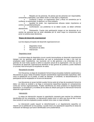 Respeto por las personas. Se piensa que las personas son responsables,
conscientes y dedicadas y que deben recibir un trato digno y respetuoso.
Confianza y apoyo. La organización sana y eficaz se caracteriza por la
confianza, la autenticidad, la apertura y un clima solidario.
Igualdad de poder. Las organizaciones eficaces restan importancia al
control y la autoridad jerárquica.
Confrontación. Los problemas no se deben ocultar, se deben enfrentar
abiertamente.
Participación. Cuanta más participación tengan en las decisiones de un
cambio las personas que se verán afectadas por él, tanto mayor su compromiso para
poner en práctica esas decisiones.
Etapas del desarrollo organizacional
Las tres etapas principales del desarrollo organizacional son:
Diagnóstico inicial
Recopilación de datos
Intervención
Diagnóstico inicial
La primera etapa de diagnóstico ocurre cuando losconsultores en desarrollo organizacional
trabajan con los gerentes para determinar por qué la productividad es baja o por qué los
empleados están insatisfechos. Las reuniones con la alta gerencia y las entrevistas con los
gerentes de nivel medio ayudan a definir la situación actual de la organización. Una vez que los
consultores de desarrollo organizacional identifican el tipo general de problema, puede diseñarse
un proceso más formal para la recopilación de datos.
Recopilación de datos
Con frecuencia, la etapa de recopilación formal incluye encuestas mediante cuestionarios y
discusiones en grupo. Estas encuestas incluyen características organizacionales específicas, tales
como la satisfacción en el puesto, el estilo de liderazgo, el ambiente, la descentralización y la
participación de los empleados en la toma de decisiones.
Las discusiones en grupo también pueden formar parte de la fase de recopilación formal de
datos. Los datos se analizan y se llega a conclusiones específicas basadas en comparaciones
contra las normas organizacionales. Pueden identificarse las áreas problema en departamentos
específicos. La recopilación y el análisis de los datos se utilizan para guiar la intervención formal de
desarrollo organizacional.
Intervención
La etapa de intervención requiere la capacitación necesaria para resolver los problemas
identificados por los consultores. La intervención puede incluir un retiro que dura de tres a cinco
días durante el cual los empleados pueden analizar cómo crear un mejor ambiente.
La intervención puede requerir la retroinformación a un departamento específico en
relación con la satisfacción en los puestos, o puede incluir una capacitación específica en áreas de
motivación de liderazgo que fueron identificadas como problemáticas.
 