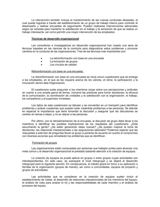 La intervención también incluye el mantenimiento de las nuevas conductas deseadas, el
cual puede lograrse a través del establecimiento de un grupo de trabajo interno para controlar el
desempeño y realizar encuestas de seguimiento. Pueden realizarse intervenciones adicionales
según se necesite para mantener la satisfacción en el trabajo y la sensación de que se realiza un
trabajo interesante, así como permitir una mayor intervención de los empleados.
Técnicas de desarrollo organizacional
Los consultores e investigadores en desarrollo organizacional han creado una serie de
técnicas basadas en las ciencias de la conducta para diagnosticar estos problemas y provocar
cambios en la conducta de las organizaciones. Tres de las técnicas más importantes son:
La retroinformación con base en una encuesta
La formación de grupos
Los círculos de calidad
Retroinformación con base en una encuesta.
La retroinformación con base en una encuesta se inicia conun cuestionario que se entrega
a los empleados, en el que se les inquiere acerca de los valores, el clima, la participación y la
innovación dentro dela Organización.
El cuestionario suele preguntar a los miembros cosas sobre sus percepciones y actitudes
en cuanto a una amplia gama de temas, inclusive las prácticas para tomar decisiones, la eficacia
de la comunicación, la coordinación de unidades y la satisfacción con la organización, el trabajo,
los compañeros y el supervisor inmediato.
Los datos de este cuestionario se tabulan y se convierten en un trampolín para identificar
problemas y aclarar cuestiones que pueden estar creándole problemas a las personas. Se atiende
en especial la importancia que tiene fomentar la discusión y asegurar que las discusiones se
centren en temas e ideas, y no en atacar a las personas.
Por último, con la retroalimentación de la encuesta, la discusión de grupo debe llevar a los
miembros a identificar las posibles implicaciones de los resultados del cuestionario. ¿Está
escuchando la gente? ¿Se están generando ideas nuevas? ¿Se pueden mejorar la toma de
decisiones, las relaciones interpersonales o las asignaciones laborales? Podemos esperar que las
respuestas a este tipo de preguntas lleven al grupo a ponerse de acuerdo en cuanto al compromiso
con diversas acciones que remediarán los problemas que se identifican.
Formación de grupos
Las organizaciones están compuestas por personas que trabajan juntas para alcanzar una
meta común y el desarrollo organizacional le prestado bastante atención a la creación de equipos.
La creación de equipos se puede aplicar en grupos o entre grupos cuyas actividades son
interdependientes. En este caso, se subrayará el nivel intergrupal y se dejará el desarrollo
intergrupal para la siguiente sección. En consecuencia, el interés girará en torno a su aplicación a
familias de la organización (grupos de mando), así como a comunidades, equipos de proyecto y
grupos de actividades.
Las actividades que se consideran en la creación de equipos suelen incluir el
establecimiento de metas, el desarrollo de relaciones interpersonales de los miembros del equipo,
el análisis de roles para aclarar el rol y las responsabilidades de cada miembro y el análisis de
procesos del equipo.
 