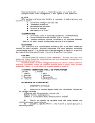Cazar oportunidades: ¿por qué no se me ocurrió si yo paso por aquí cada rato?
Las oportunidades suelen ser engañosas, se debe explorar en ellas, profundizar.
III. IDEA
Difícil identificar una fuente única debido a la imaginación de cada empresario para
convertirla en realidad.
Conocimiento del negocio clave del éxito.
Conocimiento del producto.
Plena satisfacción del cliente.
Cazadores de negocios.
Ideas ganadoras de dinero.
GENERALIDADES
Conocimiento amplio de la realidad que nos rodea bien fundamentado.
Generación de necesidades saturadas “más de lo mismo”.
Congestión de iguales negocios, casi iguales en sus propuestas de bienes
y servicios, con poca o ninguna ventaja que los diferencie de la competencia.
IMAGINACIÓN
¿Qué ha sucedido en el segmento de los alimentos (u otro) en los últimos 10 años en
términos de nuevos productos, altamente innovadores, que hayan satisfecho verdaderas
necesidades de la gente? Es la primera pero no la única pregunta. Se da inicio a un ejercicio
que ha de conducirnos a nueva formas e innovadoras de satisfacer necesidades.
CONCEPTO
“La imaginación es más importante que el conocimiento”. “Formular preguntas y lado
derecho del cerebro. Órgano del pensamiento centrado en la creatividad, el pensamiento no
lineal, la intuición y la imaginación.
Pensadores como Tom Peters catalogan a la imaginación como la fuente de valor de la
economía. Posibilidades nuevas, ver problemas antiguos desde un ángulo nuevo, requiere
imaginación creativa y es lo que identifica el verdadero avance en la ciencia”.
SEGMENTOS NECESIDADES O AREAS DE OPORTUNIDADES
Alimentos. 2. Vestidos
3. Vivienda. 4. Salud.
5. Seguridad. 6. Educación.
7. Recreación. 8. Comunicación.
9. Transporte. 10. Afecto o sentimiento
OPORTUNIDADES DE CRECIMIENTO
1. CRECIMIENTO INTENSIVO:
A) Penetración de mercado: Mayores ventas para sus productos corrientes en
sus mercados corrientes.
a) Estimular a los clientes actuales a comprar más.
b) Quitar clientes a los competidores.
c) Atraer no usuarios dentro de sus áreas actuales de mercado.
B) Creación de mercado: La compañía busca más ventas llevando sus
productos actuales a nuevos mercados.
C) Creación de productos: Mayores ventas mediante la creación de nuevos o
mejorados productos.
 