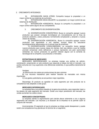 2. CRECIMIENTO INTEGRADO:
A) INTEGRACIÓN HACIA ATRÁS: Compañía busque la propiedad o un
mayor control de sus sistemas de suministro.
B) INTEGRACION HACIA DELANTE: La propiedad o un mayor control de sus
sistemas de distribución.
C) INTEGRACIÓN HORIZONTAL: Busque la compañía la propiedad o un
mayor control sobre alguno de sus competidores.
3. CRECIMIENTO DE DIVERSIFICACIÓN:
A) DIVERSIFICACIÓN CONCÉNTRICA: Busca la compañía agregar nuevos
productos que posean sinergias tecnológicas y/o mercadotecnia con la línea de
producto existente y estos productos normalmente complacerán y atraerán a nuevas
clases de clientes.
B) DIVERSIFICACIÓN HORIZONTAL: Busca la compañía agregar nuevos
productos que agrandarán a sus clientes, aunque éstos no estuvieran
tecnológicamente relacionados con la actual línea de productos.
C) DIVERSIFICACIÓN CONGLOMERADA: La compañía busca agregar
nuevos productos para nuevas clases de clientes, bien sea debido a que tal medida
promete compensar cierta deficiencia o porque representa una gran oportunidad
ambiental, los nuevos productos no guardan relación alguna con la corriente de
tecnología de la compañía, sus productos o mercados.
ESTRATEGIAS DE MERCADEO
MERCADEO INDIFERENCIADO: La empresa maneja una política de adición,
combinación, proponiendo un solo producto que responde al deseo de todo el mercado. Los
puntos comunes son muy superiores a las diferencias existentes, lo que justifica claramente tal
política.
Ventajas:
A) Disminución de costos por producciones de gran volumen.
B) Los recursos necesarios para realizar estudios de mercadeo son menos
importantes.
C) Los gastos publicitarios se encuentran mejor repartidos.
Desventaja: El producto es agredido en cada segmento por otro producto de la
competencia más adaptado a este grupo.
MERCADEO DIFERENCIADO.
La empresa lleva una política basada en la gama de productos, para responder mejor a
los deseos de cada segmento del mercado. Existe una mayor penetración del mercado, las
ventas aumentan los costos crecen.
MERCADEO CONCENTRADO:
La empresa admite la segmentación pero decide atacar solamente a uno o algunos
segmentos del mercado. Los recursos y al situación de la empresa no le permite cubrir el
conjunto del mercado.
Inconvenientes: El segmento al que la empresa se dirige puede desaparecer y puede
existir una competencia muy grande por el dominio de un segmento.
 
