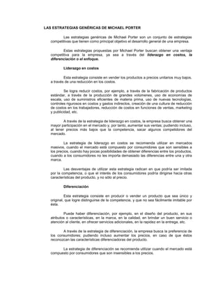 LAS ESTRATEGIAS GENÉRICAS DE MICHAEL PORTER
Las estrategias genéricas de Michael Porter son un conjunto de estrategias
competitivas que tienen como principal objetivo el desarrollo general de una empresa.
Estas estrategias propuestas por Michael Porter buscan obtener una ventaja
competitiva para la empresa, ya sea a través del liderazgo en costos, la
diferenciación o el enfoque.
Liderazgo en costos
Esta estrategia consiste en vender los productos a precios unitarios muy bajos,
a través de una reducción en los costos.
Se logra reducir costos, por ejemplo, a través de la fabricación de productos
estándar, a través de la producción de grandes volúmenes, uso de economías de
escala, uso de suministros eficientes de materia prima, uso de nuevas tecnologías,
controles rigurosos en costos y gastos indirectos, creación de una cultura de reducción
de costos en los trabajadores, reducción de costos en funciones de ventas, marketing
y publicidad, etc.
A través de la estrategia de liderazgo en costos, la empresa busca obtener una
mayor participación en el mercado y, por tanto, aumentar sus ventas; pudiendo incluso,
al tener precios más bajos que la competencia, sacar algunos competidores del
mercado.
La estrategia de liderazgo en costos se recomienda utilizar en mercados
masivos, cuando el mercado está compuesto por consumidores que son sensibles a
los precios, cuando hay pocas posibilidades de obtener diferencias entre los productos,
cuando a los consumidores no les importa demasiado las diferencias entre una y otra
marca.
Las desventajas de utilizar esta estrategia radican en que podría ser imitada
por la competencia, o que el interés de los consumidores podría dirigirse hacia otras
características del producto, y no sólo al precio.
Diferenciación
Esta estrategia consiste en producir o vender un producto que sea único y
original, que logre distinguirse de la competencia, y que no sea fácilmente imitable por
ésta.
Puede haber diferenciación, por ejemplo, en el diseño del producto, en sus
atributos o características, en la marca, en la calidad, en brindar un buen servicio o
atención al cliente, en ofrecer servicios adicionales, en la rapidez en la entrega, etc.
A través de la estrategia de diferenciación, la empresa busca la preferencia de
los consumidores; pudiendo incluso aumentar los precios, en caso de que éstos
reconozcan las características diferenciadoras del producto.
La estrategia de diferenciación se recomienda utilizar cuando el mercado está
compuesto por consumidores que son insensibles a los precios.
 