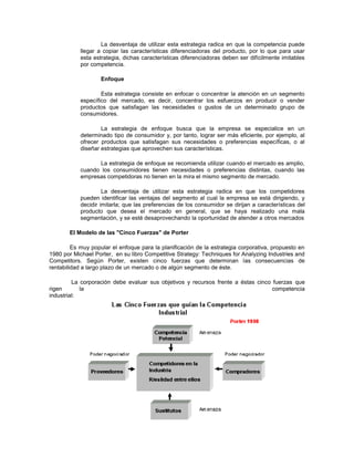 La desventaja de utilizar esta estrategia radica en que la competencia puede
llegar a copiar las características diferenciadoras del producto, por lo que para usar
esta estrategia, dichas características diferenciadoras deben ser difícilmente imitables
por competencia.
Enfoque
Esta estrategia consiste en enfocar o concentrar la atención en un segmento
específico del mercado, es decir, concentrar los esfuerzos en producir o vender
productos que satisfagan las necesidades o gustos de un determinado grupo de
consumidores.
La estrategia de enfoque busca que la empresa se especialice en un
determinado tipo de consumidor y, por tanto, lograr ser más eficiente, por ejemplo, al
ofrecer productos que satisfagan sus necesidades o preferencias específicas, o al
diseñar estrategias que aprovechen sus características.
La estrategia de enfoque se recomienda utilizar cuando el mercado es amplio,
cuando los consumidores tienen necesidades o preferencias distintas, cuando las
empresas competidoras no tienen en la mira el mismo segmento de mercado.
La desventaja de utilizar esta estrategia radica en que los competidores
pueden identificar las ventajas del segmento al cual la empresa se está dirigiendo, y
decidir imitarla; que las preferencias de los consumidor se dirijan a características del
producto que desea el mercado en general, que se haya realizado una mala
segmentación, y se esté desaprovechando la oportunidad de atender a otros mercados
El Modelo de las "Cinco Fuerzas" de Porter
Es muy popular el enfoque para la planificación de la estrategia corporativa, propuesto en
1980 por Michael Porter, en su libro Competitive Strategy: Techniques for Analyzing Industries and
Competitors. Según Porter, existen cinco fuerzas que determinan las consecuencias de
rentabilidad a largo plazo de un mercado o de algún segmento de éste.
La corporación debe evaluar sus objetivos y recursos frente a éstas cinco fuerzas que
rigen la competencia
industrial:
 