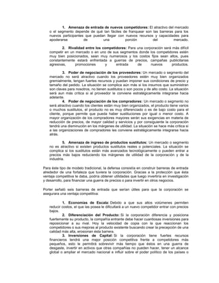 1. Amenaza de entrada de nuevos competidores: El atractivo del mercado
o el segmento depende de qué tan fáciles de franquear son las barreras para los
nuevos participantes que puedan llegar con nuevos recursos y capacidades para
apoderarse de una porción del mercado.
2. Rivalidad entre los competidores: Para una corporación será más difícil
competir en un mercado o en uno de sus segmentos donde los competidores estén
muy bien posicionados, sean muy numerosos y los costos fijos sean altos, pues
constantemente estará enfrentada a guerras de precios, campañas publicitarias
agresivas, promociones y entrada de nuevos productos.
3. Poder de negociación de los proveedores: Un mercado o segmento del
mercado no será atractivo cuando los proveedores estén muy bien organizados
gremialmente, tengan fuertes recursos y puedan imponer sus condiciones de precio y
tamaño del pedido. La situación se complica aún más si los insumos que suministran
son claves para nosotros, no tienen sustitutos o son pocos y de alto costo. La situación
será aun más crítica si al proveedor le conviene estratégicamente integrarse hacia
adelante.
4. Poder de negociación de los compradores: Un mercado o segmento no
será atractivo cuando los clientes están muy bien organizados, el producto tiene varios
o muchos sustitutos, el producto no es muy diferenciado o es de bajo costo para el
cliente, porque permite que pueda haber sustituciones por igual o menor costo. A
mayor organización de los compradores mayores serán sus exigencias en materia de
reducción de precios, de mayor calidad y servicios y por consiguiente la corporación
tendrá una disminución en los márgenes de utilidad. La situación se hace más crítica si
a las organizaciones de compradores les conviene estratégicamente integrarse hacia
atrás.
5. Amenaza de ingreso de productos sustitutos: Un mercado o segmento
no es atractivo si existen productos sustitutos reales o potenciales. La situación se
complica si los sustitutos están más avanzados tecnológicamente o pueden entrar a
precios más bajos reduciendo los márgenes de utilidad de la corporación y de la
industria.
Para éste tipo de modelo tradicional, la defensa consistía en construir barreras de entrada
alrededor de una fortaleza que tuviera la corporación. Gracias a la protección que ésta
ventaja competitiva le daba, podría obtener utilidades que luego invertiría en investigación
y desarrollo, para financiar una guerra de precios o para invertir en otros negocios.
Porter señaló seis barreras de entrada que serían útiles para que la corporación se
asegurara una ventaja competitiva:
1. Economías de Escala: Debido a que sus altos volúmenes permiten
reducir costos, el que las posea le dificultará a un nuevo competidor entrar con precios
bajos.
2. Diferenciación del Producto: Si la corporación diferencia y posiciona
fuertemente su producto, la compañía entrante debe hacer cuantiosas inversiones para
reposicionar a su rival. Hoy la velocidad de copia con la que reaccionan los
competidores o sus mejoras al producto existente buscando crear la precepción de una
calidad más alta, erosionan ésta barrera.
3. Inversiones de Capital: Si la corporación tiene fuertes recursos
financieros tendrá una mejor posición competitiva frente a competidores más
pequeños, esto le permitirá sobrevivir más tiempo que éstos en una guerra de
desgaste, invertir en activos que otras compañías no pueden hacer, tener un alcance
global o ampliar el mercado nacional e influir sobre el poder político de los países o
 