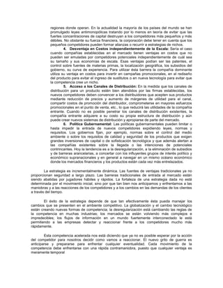 regiones donde operan. En la actualidad la mayoría de los países del mundo se han
promulgado leyes antimonopólicas tratando por lo menos en teoría de evitar que las
fuertes concentraciones de capital destruyan a los competidores más pequeños y más
débiles. No obstante su fuerza financiera, la corporación debe tener en cuenta que los
pequeños competidores pueden formar alianzas o recurrir a estrategias de nichos.
4. Desventaja en Costos independientemente de la Escala: Sería el caso
cuando compañías establecidas en el mercado tienen ventajas en costos que no
pueden ser emuladas por competidores potenciales independientemente de cuál sea
su tamaño y sus economías de escala. Esas ventajas podían ser las patentes, el
control sobre fuentes de materias primas, la localización geográfica, los subsidios del
gobierno, su curva de experiencia. Para utilizar ésta barrera la compañía dominante
utiliza su ventaja en costos para invertir en campañas promocionales, en el rediseño
del producto para evitar el ingreso de sustitutos o en nueva tecnología para evitar que
la competencia cree un nicho.
5. Acceso a los Canales de Distribución: En la medida que los canales de
distribución para un producto estén bien atendidos por las firmas establecidas, los
nuevos competidores deben convencer a los distribuidores que acepten sus productos
mediante reducción de precios y aumento de márgenes de utilidad para el canal,
compartir costos de promoción del distribuidor, comprometerse en mayores esfuerzos
promocionales en el punto de venta, etc., lo que reducirá las utilidades de la compañía
entrante. Cuando no es posible penetrar los canales de distribución existentes, la
compañía entrante adquiere a su costo su propia estructura de distribución y aún
puede crear nuevos sistemas de distribución y apropiarse de parte del mercado.
6. Política Gubernamental: Las políticas gubernamentales pueden limitar o
hasta impedir la entrada de nuevos competidores expidiendo leyes, normas y
requisitos. Los gobiernos fijan, por ejemplo, normas sobre el control del medio
ambiente o sobre los requisitos de calidad y seguridad de los productos que exigen
grandes inversiones de capital o de sofisticación tecnológica y que además alertan a
las compañías existentes sobre la llegada o las intenciones de potenciales
contrincantes. Hoy la tendencia es a la desregularización, a la eliminación de subsidios
y de barreras arancelarias, a concertar con los influyentes grupos de interés político y
económico supranacionales y en general a navegar en un mismo océano económico
donde los mercados financieros y los productos están cada vez más entrelazados.
La estrategia es incrementalmente dinámica. Las fuentes de ventajas tradicionales ya no
proporcionan seguridad a largo plazo. Las barreras tradicionales de entrada al mercado están
siendo abatidas por jugadores hábiles y rápidos. La fortaleza de una estrategia dada no está
determinada por el movimiento inicial, sino por que tan bien nos anticipamos y enfrentamos a las
maniobras y a las reacciones de los competidores y a los cambios en las demandas de los clientes
a través del tiempo.
El éxito de la estrategia depende de que tan efectivamente ésta pueda manejar los
cambios que se presenten en el ambiente competitivo. La globalización y el cambio tecnológico
están creando nuevas formas de competencia; la desregularización está cambiando las reglas de
la competencia en muchas industrias; los mercados se están volviendo más complejos e
impredecibles; los flujos de información en un mundo fuertemente interconectado le está
permitiendo a las empresas detectar y reaccionar frente a los competidores mucho más
rápidamente.
Esta competencia acelerada nos está diciendo que ya no es posible esperar por la acción
del competidor para nosotros decidir como vamos a reaccionar. El nuevo grito de guerra es
anticiparse y prepararse para enfrentar cualquier eventualidad. Cada movimiento de la
competencia debe enfrentarse con una rápida contramaniobra, puesto que cualquier ventaja es
meramente temporal
 