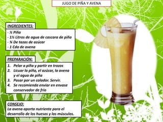 JUGO DE PIÑA Y AVENA




INGREDIENTES:
- ½ Piña
- 1½ Litros de agua de cascara de piña
- ¾ De tazas de azúcar
- 1 Cda de avena


PREPARACIÓN:
1. Pelar a piña y partir en trozos
2. Licuar la piña, el azúcar, la avena
   y el agua de piña
3. Pasar por un colador. Servir.
4. Se recomienda enviar en envase
   conservador de frio


CONSEJO:
La avena aporta nutriente para el
desarrollo de los huesos y los músculos.
 
