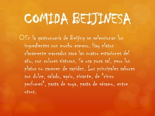 COMIDA BEIJINESA
En la gastronomía de Beijing se seleccionan los
 ingredientes con mucho esmero. Hay platos
 claramente marcados para las cuatro estaciones del
 año, con colores vistosos. Se usa poca sal, pero los
 platos no carecen de sapidez. Los principales sabores
 son dulce, salado, agrio, picante, de "cinco
 perfumes", pasta de soya, pasta de sésamo, entre
 otros.
 