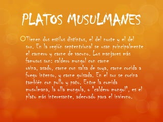 PLATOS MUSULMANES
Tienen dos estilos distintos, el del norte y el del
 sur. En la región septentrional se usan principalmente
 el carnero y carne de vacuno. Los manjares más
 famosos son: caldero mongol con carne
 ovina, asado, carne con salsa de soya, carne cocida a
 fuego intenso, y carne guisada. En el sur se cocina
 también con pollo y pato. Entre la comida
 musulmana, la olla mongola, o "caldero mongol", es el
 plato más interesante, adecuado para el invierno.
 