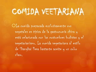 COMIDA VEETARIANA
La comida preparada exclusivamente con
 vegetales es típica de la gastronomía china y
 está relacionada con las costumbres budistas y el
 vegetarianismo. La comida vegetariana al estilo
 de Shanghai lleva bastante aceite y un color
 claro.
 