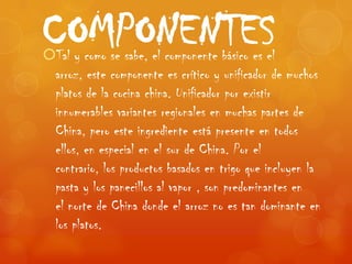 COMPONENTES
Tal y como se sabe, el componente básico es el
 arroz, este componente es crítico y unificador de muchos
 platos de la cocina china. Unificador por existir
 innumerables variantes regionales en muchas partes de
 China, pero este ingrediente está presente en todos
 ellos, en especial en el sur de China. Por el
 contrario, los productos basados en trigo que incluyen la
 pasta y los panecillos al vapor , son predominantes en
 el norte de China donde el arroz no es tan dominante en
 los platos.
 