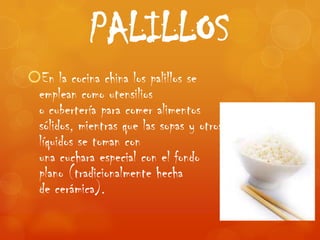 PALILLOS
En la cocina china los palillos se
 emplean como utensilios
 o cubertería para comer alimentos
 sólidos, mientras que las sopas y otros
 líquidos se toman con
 una cuchara especial con el fondo
 plano (tradicionalmente hecha
 de cerámica).
 