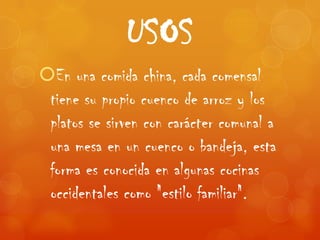 USOS
En una comida china, cada comensal
 tiene su propio cuenco de arroz y los
 platos se sirven con carácter comunal a
 una mesa en un cuenco o bandeja, esta
 forma es conocida en algunas cocinas
 occidentales como "estilo familiar".
 