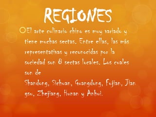 REGIONES
El arte culinario chino es muy variado y
 tiene muchas sectas. Entre ellas, las más
 representativas y reconocidas por la
 sociedad son 8 sectas locales. Los cuales
 son de
 Shandong, Sichuan, Guangdong, Fujian, Jian
 gsu, Zhejiang, Hunan y Anhui.
 
