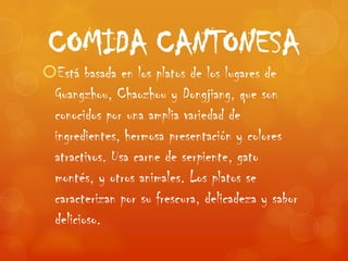 COMIDA CANTONESA
Está basada en los platos de los lugares de
 Guangzhou, Chaozhou y Dongjiang, que son
 conocidos por una amplia variedad de
 ingredientes, hermosa presentación y colores
 atractivos. Usa carne de serpiente, gato
 montés, y otros animales. Los platos se
 caracterizan por su frescura, delicadeza y sabor
 delicioso.
 
