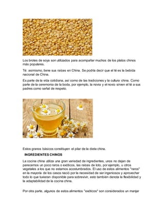 Los brotes de soya son utilizados para acompañar muchos de los platos chinos
más populares.
Té: asimismo, tiene sus raíces en China. Se podría decir que el té es la bebida
nacional de China.
Es parte de la vida cotidiana, así como de las tradiciones y la cultura china. Como
parte de la ceremonia de la boda, por ejemplo, la novia y el novio sirven el té a sus
padres como señal de respeto.
Estos granos básicos constituyen el pilar de la dieta china.
INGREDIENTES CHINOS
La cocina china utiliza una gran variedad de ingredientes, unos no dejan de
parecernos un poco raros o exóticos, las raíces de loto, por ejemplo, u otros
vegetales a los que no estamos acostumbrados. El uso de estos alimentos "raros"
en la mayoría de los casos nació por la necesidad de ser ingeniosos y aprovechar
todo lo que tuvieran disponible para sobrevivir, esto también denota la flexibilidad y
la adaptabilidad de la cocina china.
Por otra parte, algunos de estos alimentos "exóticos" son considerados un manjar
 