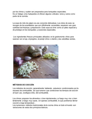 por los chinos y suelen ser preparados para banquetes especiales.
Es un halago a los huéspedes el ofrecer algunos artículos raros y caros como
parte de la comida.
La sopa de nido de pájaro es una conocida delicadeza. Los nidos de aves se
recogen de los acantilados que son difícilmente accesibles, requieren una gran
cantidad de limpieza y preparación. Esta sopa se sirve como un plato especial y
de prestigio en los banquetes y ocasiones especiales.
Los ingredientes frescos principales utilizados en la gastronomía china para
sazonar son el ajo, el jengibre, el perejil chino o cilantro y las cebollitas verdes.
MÉTODOS DE COCCIÓN
Los métodos de cocción, generalmente hablando, estuvieron condicionados por la
escasez de combustible, así que tuvieron que condicionar los tiempos de cocción
al buen uso, ecológico diría, del combustible.
Los chinos preparan los alimentos o bien rápidamente y a fuego muy vivo o bien
lentamente a fuego muy suave, sin apenas combustible, lo que podríamos llamar
cocción a baja temperatura .
Los numerosos métodos tradicionales de la cocina china en todo el mundo son
variaciones de estos dos principios básicos.
 