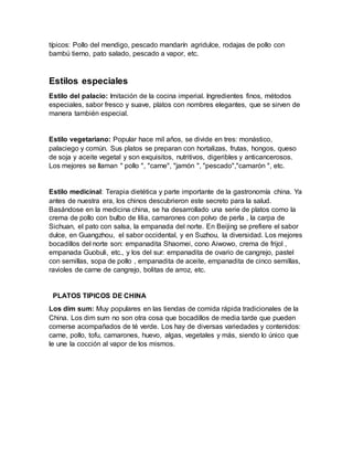 típicos: Pollo del mendigo, pescado mandarín agridulce, rodajas de pollo con
bambú tierno, pato salado, pescado a vapor, etc.
Estilos especiales
Estilo del palacio: Imitación de la cocina imperial. Ingredientes finos, métodos
especiales, sabor fresco y suave, platos con nombres elegantes, que se sirven de
manera también especial.
Estilo vegetariano: Popular hace mil años, se divide en tres: monástico,
palaciego y común. Sus platos se preparan con hortalizas, frutas, hongos, queso
de soja y aceite vegetal y son exquisitos, nutritivos, digeribles y anticancerosos.
Los mejores se llaman " pollo ", "carne", "jamón ", "pescado","camarón ", etc.
Estilo medicinal: Terapia dietética y parte importante de la gastronomía china. Ya
antes de nuestra era, los chinos descubrieron este secreto para la salud.
Basándose en la medicina china, se ha desarrollado una serie de platos como la
crema de pollo con bulbo de lilia, camarones con polvo de perla , la carpa de
Sichuan, el pato con salsa, la empanada del norte. En Beijing se prefiere el sabor
dulce, en Guangzhou, el sabor occidental, y en Suzhou, la diversidad. Los mejores
bocadillos del norte son: empanadita Shaomei, cono Aiwowo, crema de frijol ,
empanada Guobuli, etc., y los del sur: empanadita de ovario de cangrejo, pastel
con semillas, sopa de pollo , empanadita de aceite, empanadita de cinco semillas,
ravioles de carne de cangrejo, bolitas de arroz, etc.
PLATOS TIPICOS DE CHINA
Los dim sum: Muy populares en las tiendas de comida rápida tradicionales de la
China. Los dim sum no son otra cosa que bocadillos de media tarde que pueden
comerse acompañados de té verde. Los hay de diversas variedades y contenidos:
carne, pollo, tofu, camarones, huevo, algas, vegetales y más, siendo lo único que
le une la cocción al vapor de los mismos.
 