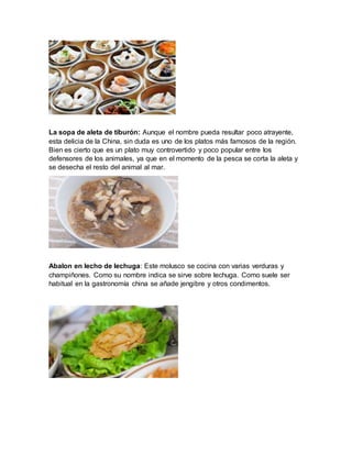 La sopa de aleta de tiburón: Aunque el nombre pueda resultar poco atrayente,
esta delicia de la China, sin duda es uno de los platos más famosos de la región.
Bien es cierto que es un plato muy controvertido y poco popular entre los
defensores de los animales, ya que en el momento de la pesca se corta la aleta y
se desecha el resto del animal al mar.
Abalon en lecho de lechuga: Este molusco se cocina con varias verduras y
champiñones. Como su nombre indica se sirve sobre lechuga. Como suele ser
habitual en la gastronomía china se añade jengibre y otros condimentos.
 