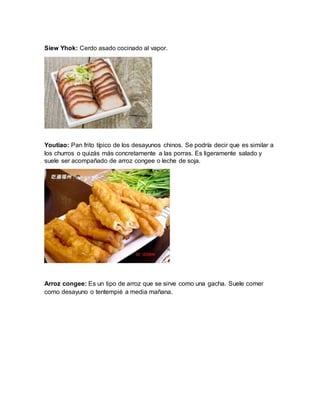 Siew Yhok: Cerdo asado cocinado al vapor.
Youtiao: Pan frito típico de los desayunos chinos. Se podría decir que es similar a
los churros o quizás más concretamente a las porras. Es ligeramente salado y
suele ser acompañado de arroz congee o leche de soja.
Arroz congee: Es un tipo de arroz que se sirve como una gacha. Suele comer
como desayuno o tentempié a media mañana.
 